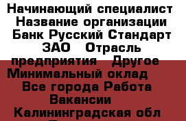 Начинающий специалист › Название организации ­ Банк Русский Стандарт, ЗАО › Отрасль предприятия ­ Другое › Минимальный оклад ­ 1 - Все города Работа » Вакансии   . Калининградская обл.,Приморск г.